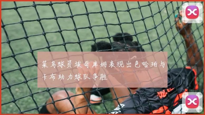 菜鸟球员埃奇库姆表现出色哈珀与卡布助力球队争胜