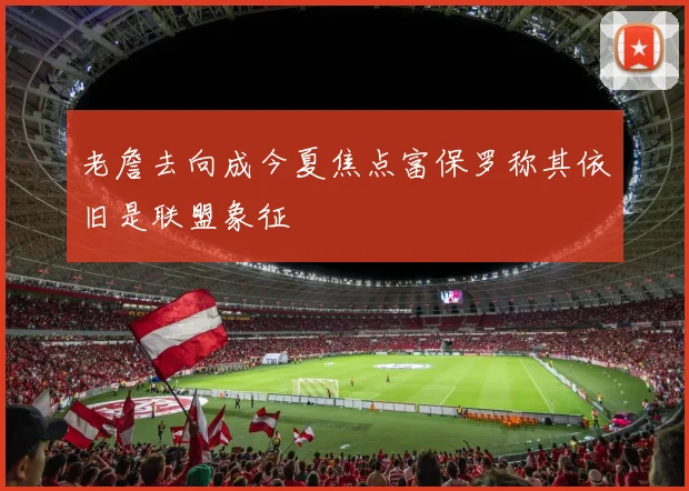 老詹去向成今夏焦点富保罗称其依旧是联盟象征