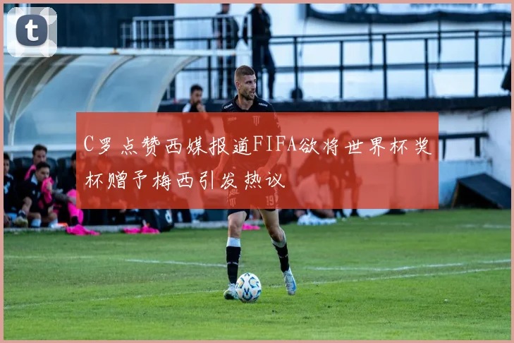 C罗点赞西媒报道FIFA欲将世界杯奖杯赠予梅西引发热议