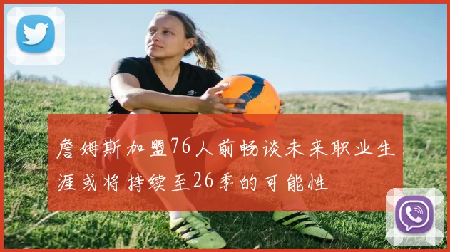 詹姆斯加盟76人前畅谈未来职业生涯或将持续至26季的可能性