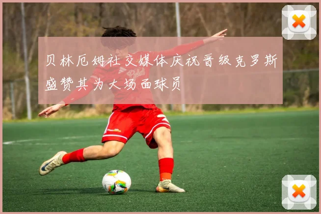 贝林厄姆社交媒体庆祝晋级克罗斯盛赞其为大场面球员