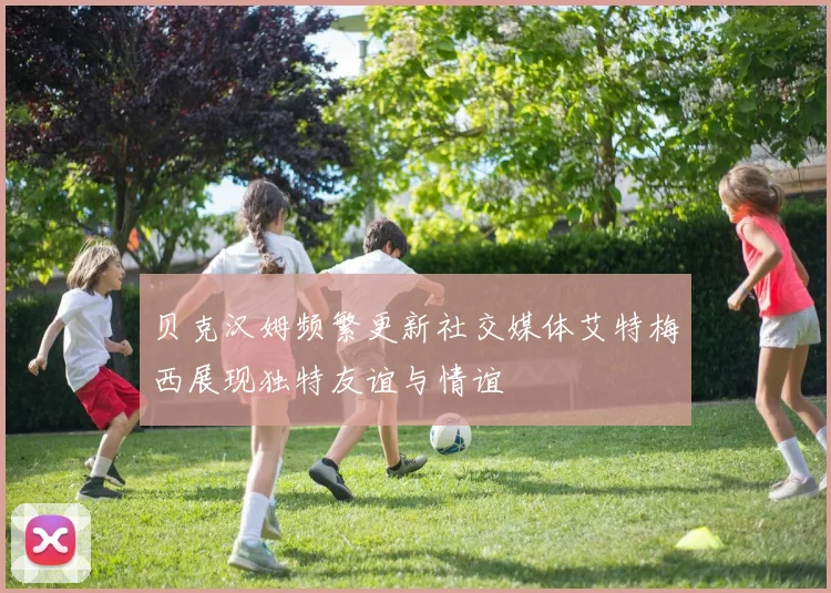 贝克汉姆频繁更新社交媒体艾特梅西展现独特友谊与情谊
