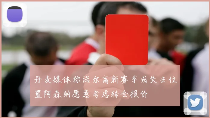 丹麦媒体称诺尔高新赛季或失去位置阿森纳愿意考虑转会报价