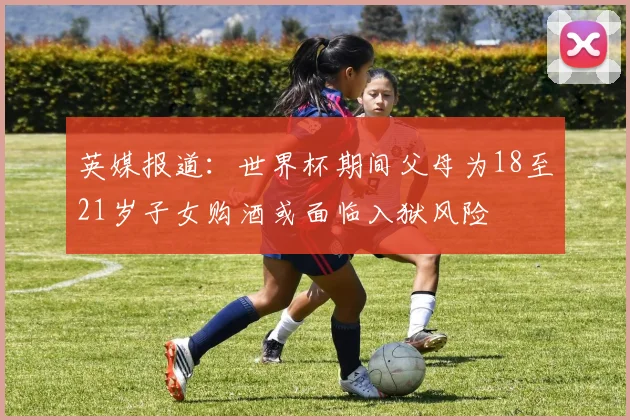 英媒报道：世界杯期间父母为18至21岁子女购酒或面临入狱风险