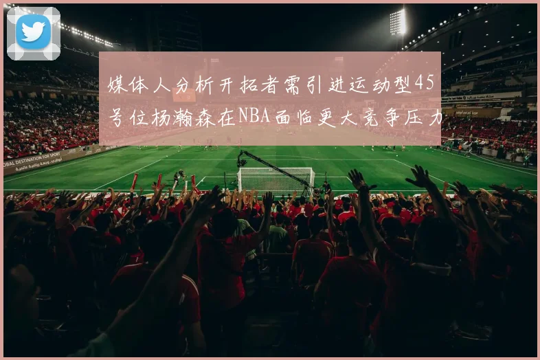 媒体人分析开拓者需引进运动型45号位杨瀚森在NBA面临更大竞争压力