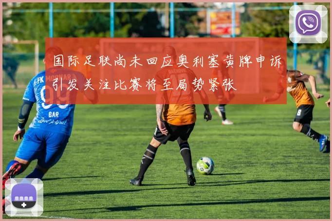 国际足联尚未回应奥利塞黄牌申诉引发关注比赛将至局势紧张