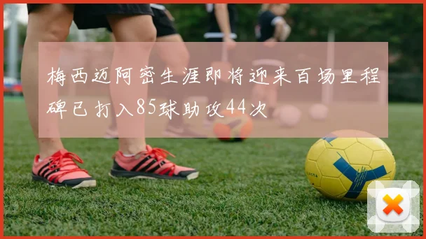 梅西迈阿密生涯即将迎来百场里程碑已打入85球助攻44次