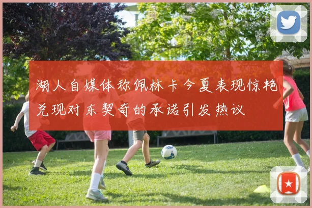 湖人自媒体称佩林卡今夏表现惊艳兑现对东契奇的承诺引发热议