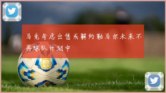 马竞考虑出售或解约勒马尔未来不再球队计划中
