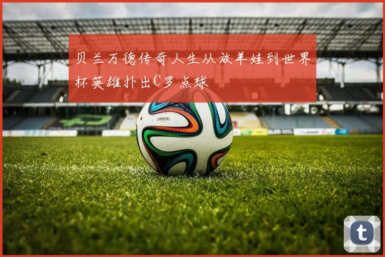贝兰万德传奇人生从放羊娃到世界杯英雄扑出C罗点球