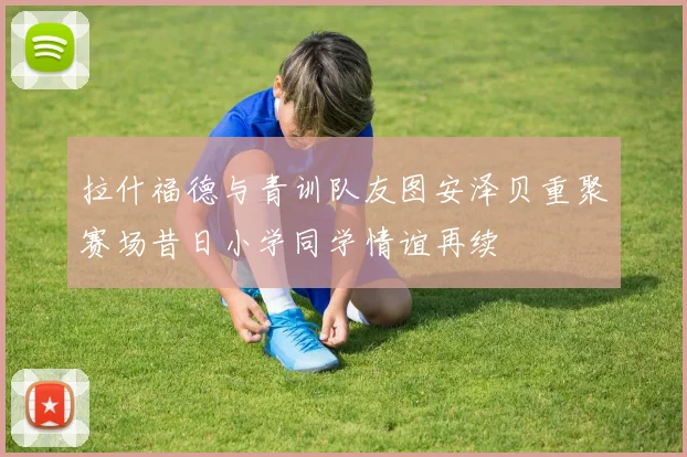 拉什福德与青训队友图安泽贝重聚赛场昔日小学同学情谊再续