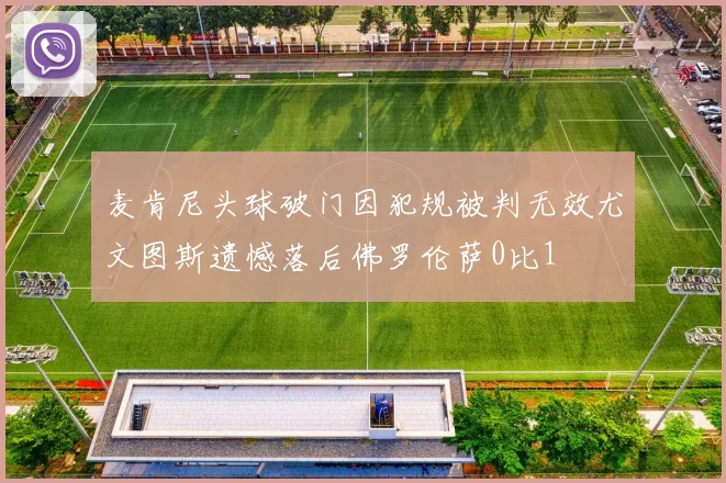 麦肯尼头球破门因犯规被判无效尤文图斯遗憾落后佛罗伦萨0比1