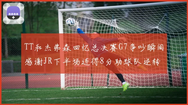 TT和杰弗森回忆总决赛G7争吵瞬间感谢JR下半场连得8分助球队逆转