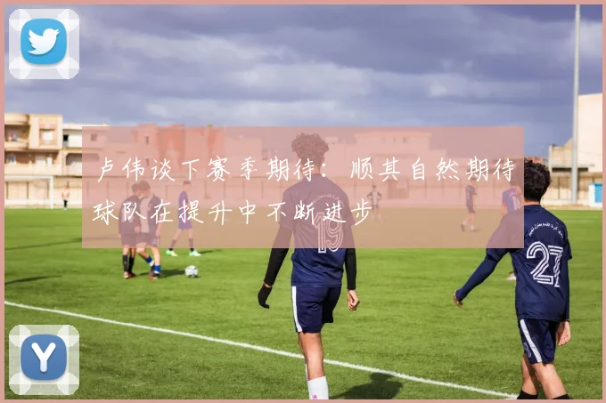 卢伟谈下赛季期待：顺其自然期待球队在提升中不断进步
