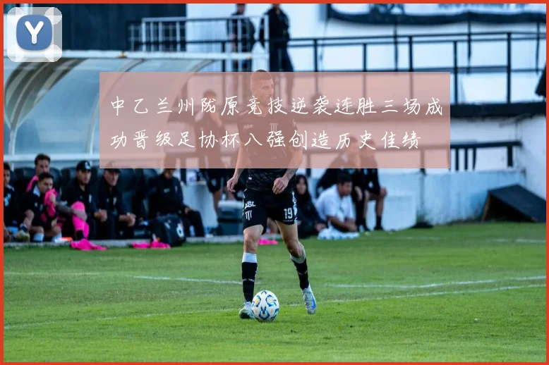 中乙兰州陇原竞技逆袭连胜三场成功晋级足协杯八强创造历史佳绩