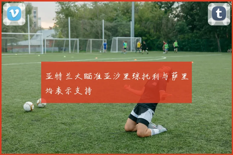 亚特兰大瞄准亚沙里琼托利与萨里均表示支持