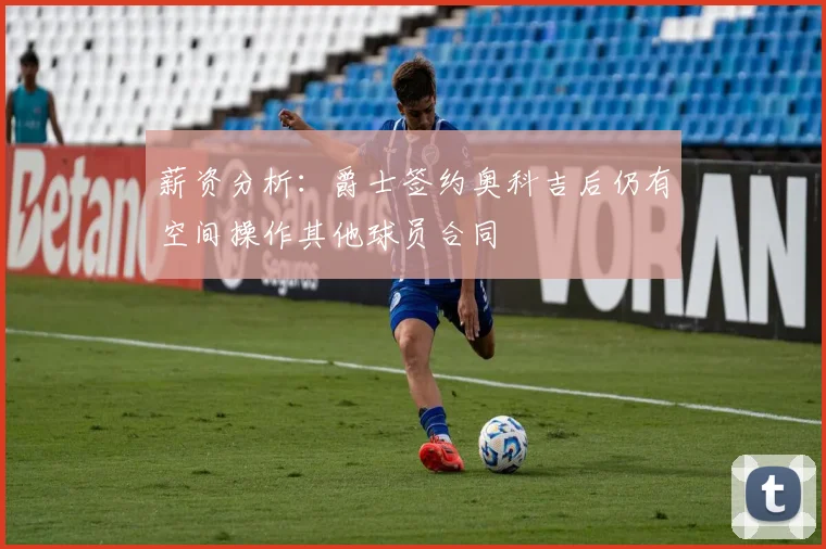 薪资分析：爵士签约奥科吉后仍有空间操作其他球员合同