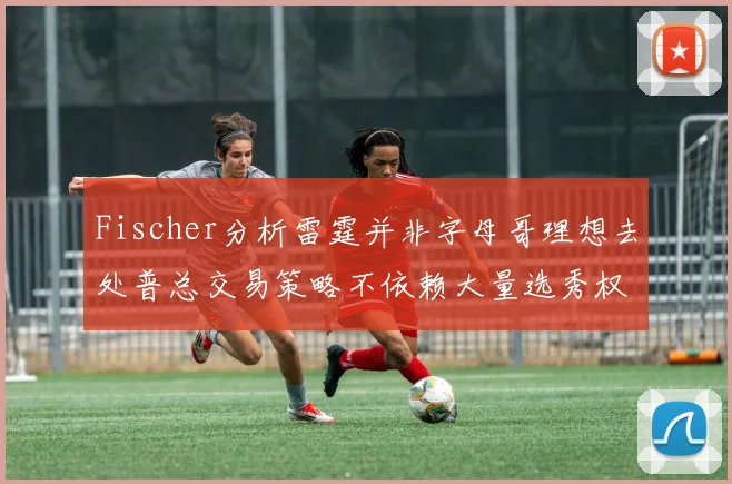 Fischer分析雷霆并非字母哥理想去处普总交易策略不依赖大量选秀权
