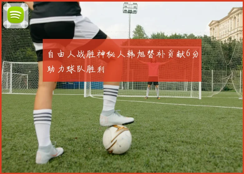 自由人战胜神秘人韩旭替补贡献6分助力球队胜利