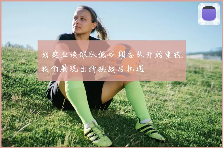 刘建业谈球队低谷期各队开始重视我们展现出新挑战与机遇