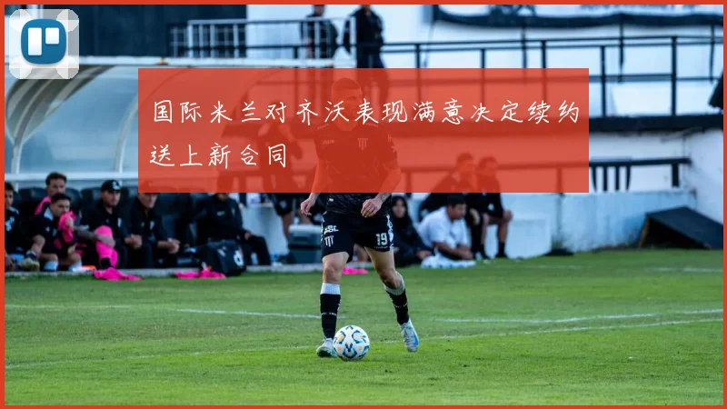 国际米兰对齐沃表现满意决定续约送上新合同