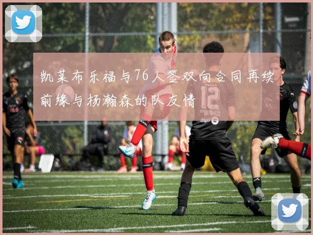 凯莱布乐福与76人签双向合同再续前缘与杨瀚森的队友情