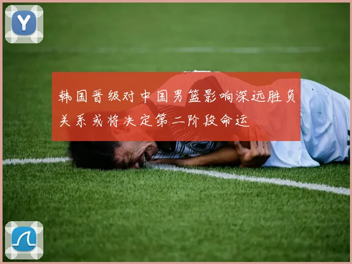 韩国晋级对中国男篮影响深远胜负关系或将决定第二阶段命运